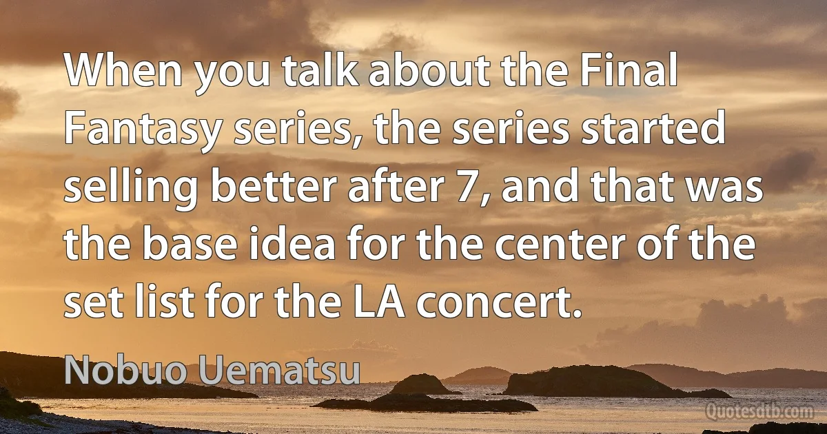 When you talk about the Final Fantasy series, the series started selling better after 7, and that was the base idea for the center of the set list for the LA concert. (Nobuo Uematsu)