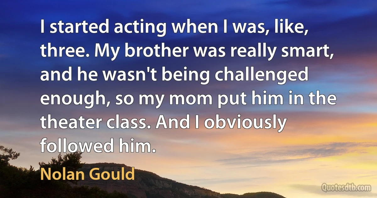 I started acting when I was, like, three. My brother was really smart, and he wasn't being challenged enough, so my mom put him in the theater class. And I obviously followed him. (Nolan Gould)