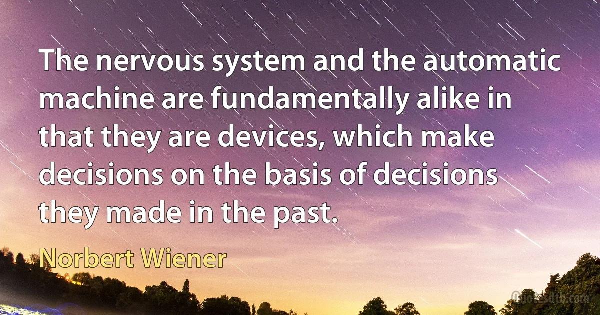 The nervous system and the automatic machine are fundamentally alike in that they are devices, which make decisions on the basis of decisions they made in the past. (Norbert Wiener)