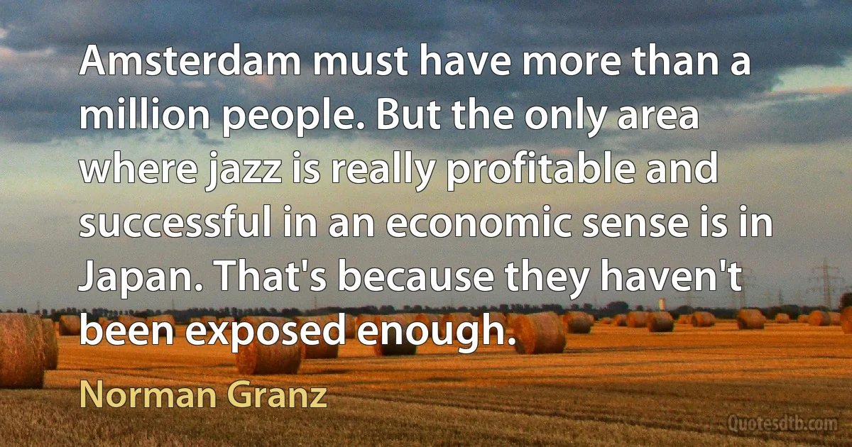 Amsterdam must have more than a million people. But the only area where jazz is really profitable and successful in an economic sense is in Japan. That's because they haven't been exposed enough. (Norman Granz)