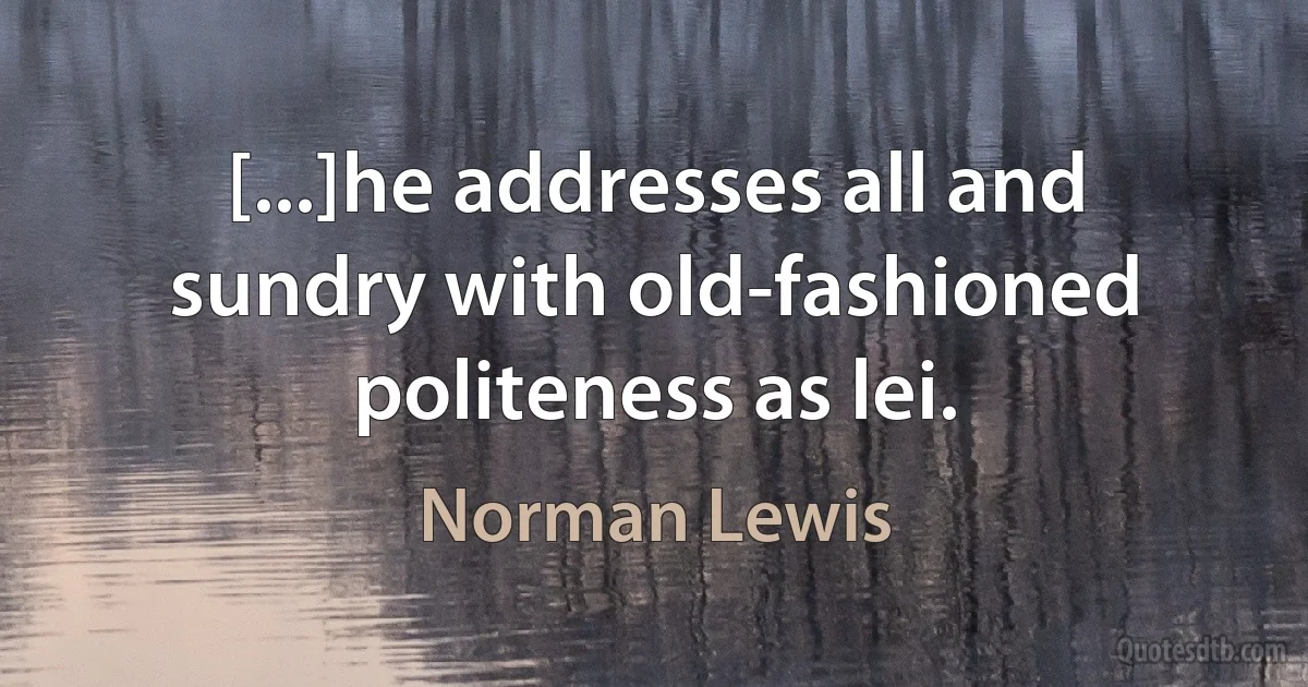 [...]he addresses all and sundry with old-fashioned politeness as lei. (Norman Lewis)