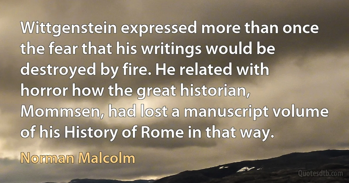 Wittgenstein expressed more than once the fear that his writings would be destroyed by fire. He related with horror how the great historian, Mommsen, had lost a manuscript volume of his History of Rome in that way. (Norman Malcolm)