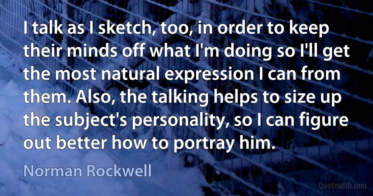 I talk as I sketch, too, in order to keep their minds off what I'm doing so I'll get the most natural expression I can from them. Also, the talking helps to size up the subject's personality, so I can figure out better how to portray him. (Norman Rockwell)