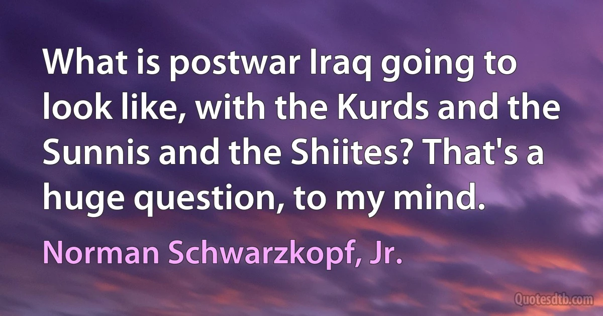 What is postwar Iraq going to look like, with the Kurds and the Sunnis and the Shiites? That's a huge question, to my mind. (Norman Schwarzkopf, Jr.)