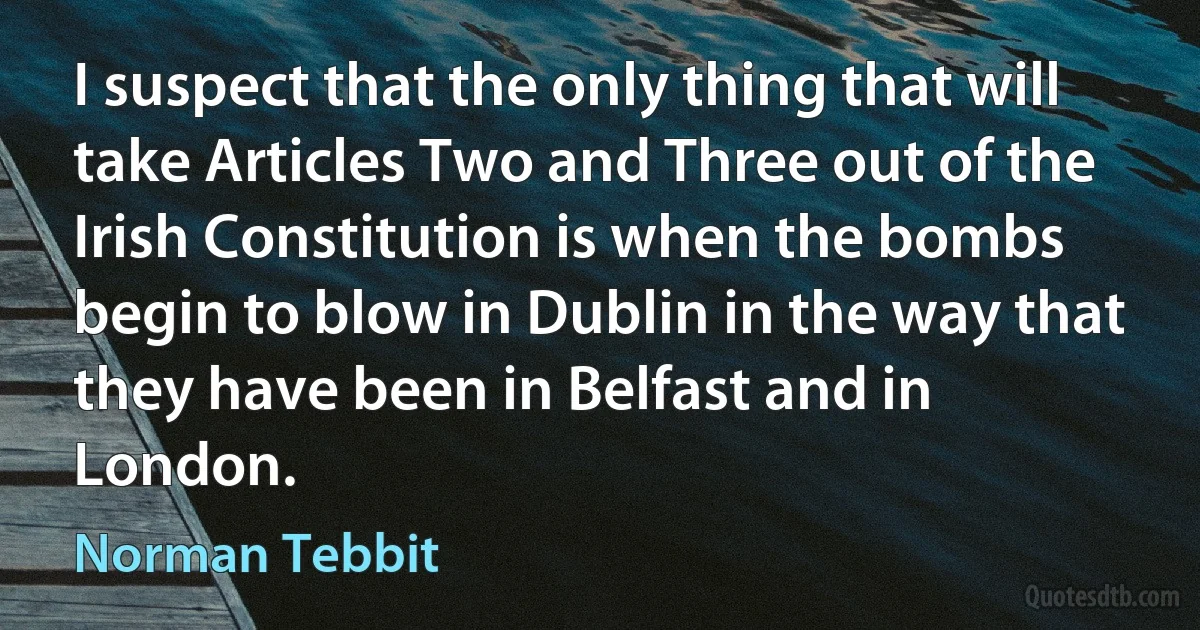 I suspect that the only thing that will take Articles Two and Three out of the Irish Constitution is when the bombs begin to blow in Dublin in the way that they have been in Belfast and in London. (Norman Tebbit)