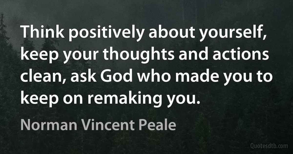 Think positively about yourself, keep your thoughts and actions clean, ask God who made you to keep on remaking you. (Norman Vincent Peale)