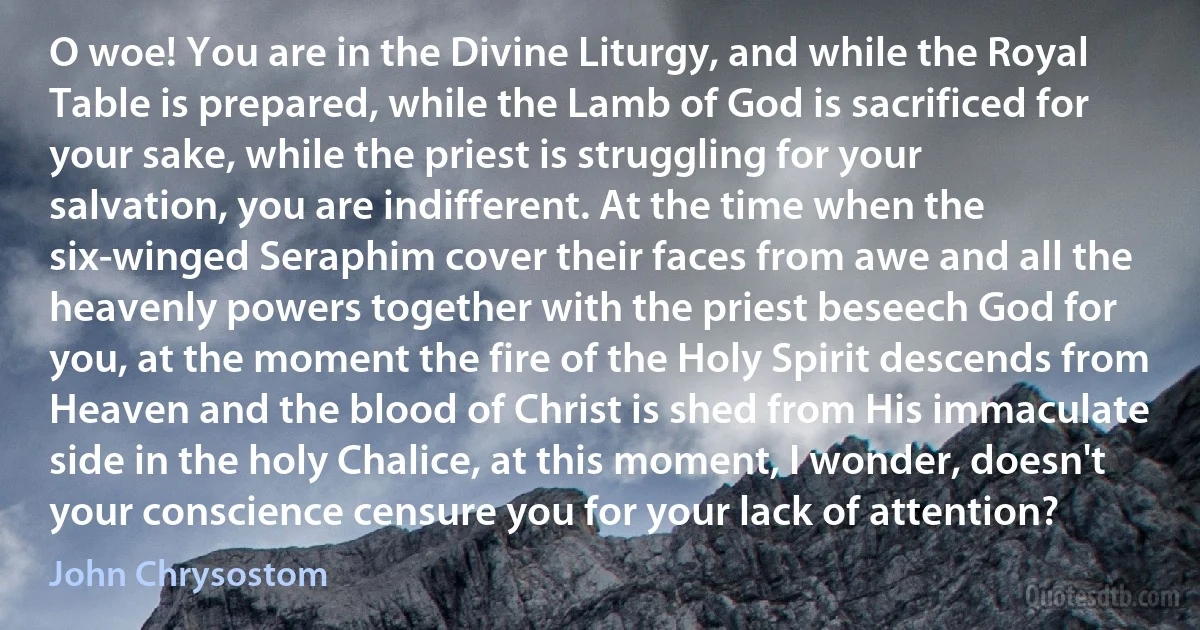 O woe! You are in the Divine Liturgy, and while the Royal Table is prepared, while the Lamb of God is sacrificed for your sake, while the priest is struggling for your salvation, you are indifferent. At the time when the six-winged Seraphim cover their faces from awe and all the heavenly powers together with the priest beseech God for you, at the moment the fire of the Holy Spirit descends from Heaven and the blood of Christ is shed from His immaculate side in the holy Chalice, at this moment, I wonder, doesn't your conscience censure you for your lack of attention? (John Chrysostom)