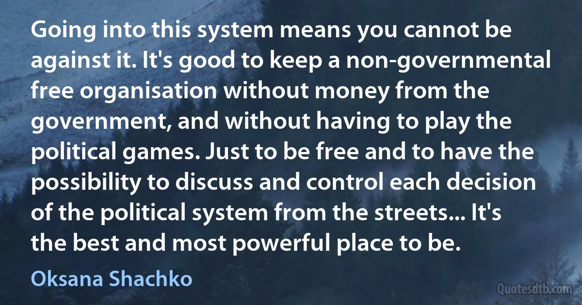 Going into this system means you cannot be against it. It's good to keep a non-governmental free organisation without money from the government, and without having to play the political games. Just to be free and to have the possibility to discuss and control each decision of the political system from the streets... It's the best and most powerful place to be. (Oksana Shachko)