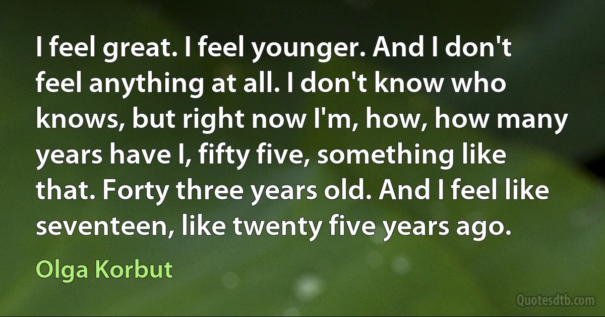 I feel great. I feel younger. And I don't feel anything at all. I don't know who knows, but right now I'm, how, how many years have I, fifty five, something like that. Forty three years old. And I feel like seventeen, like twenty five years ago. (Olga Korbut)