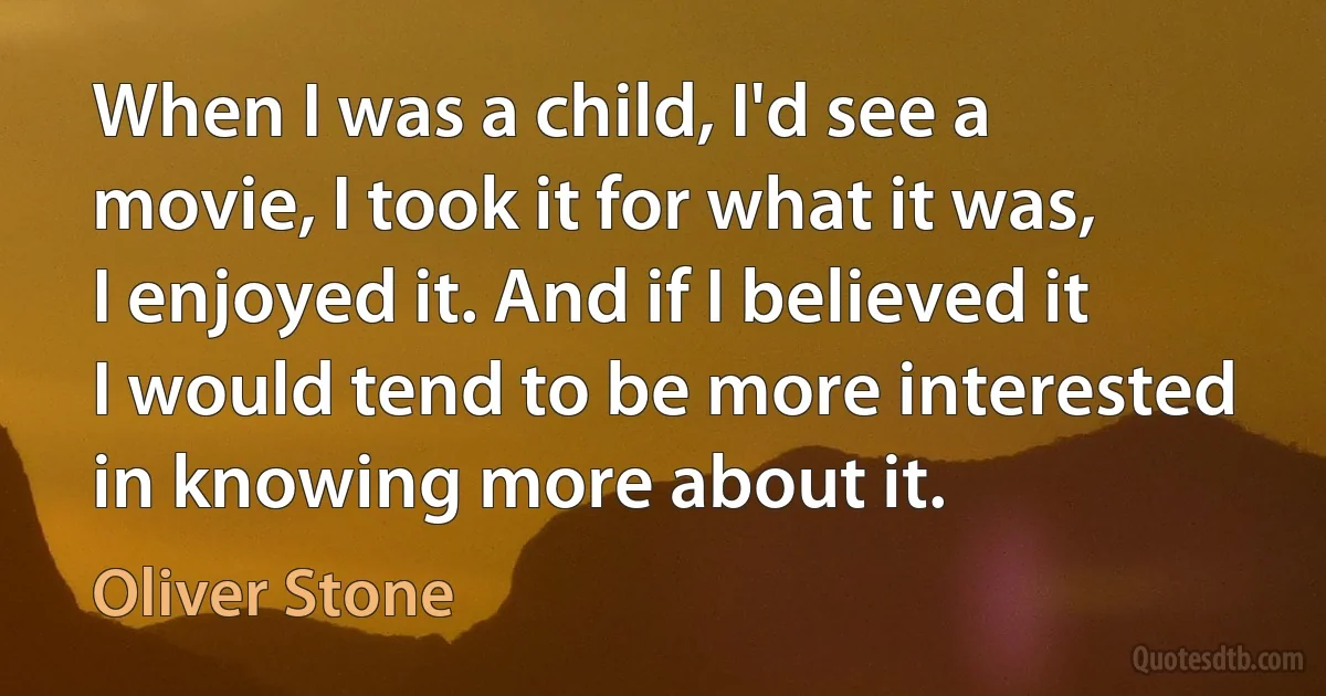 When I was a child, I'd see a movie, I took it for what it was, I enjoyed it. And if I believed it I would tend to be more interested in knowing more about it. (Oliver Stone)