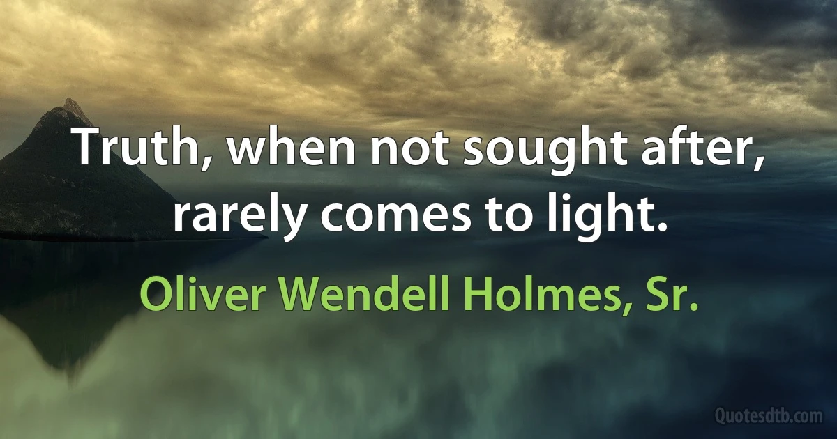 Truth, when not sought after, rarely comes to light. (Oliver Wendell Holmes, Sr.)