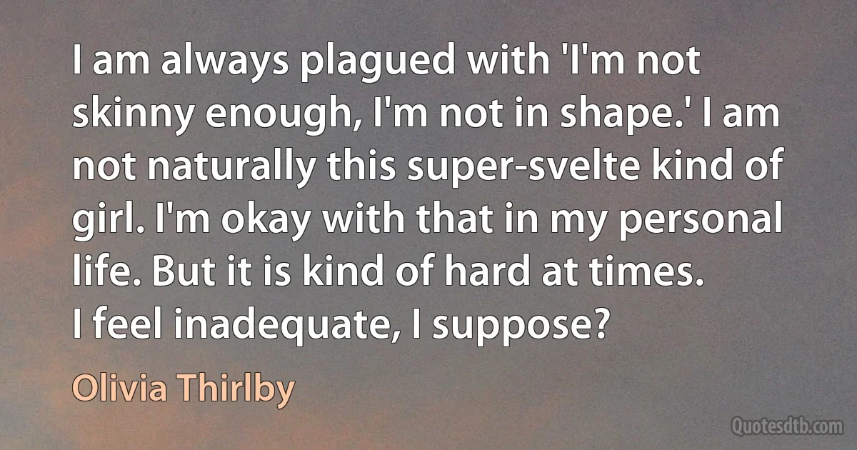 I am always plagued with 'I'm not skinny enough, I'm not in shape.' I am not naturally this super-svelte kind of girl. I'm okay with that in my personal life. But it is kind of hard at times. I feel inadequate, I suppose? (Olivia Thirlby)