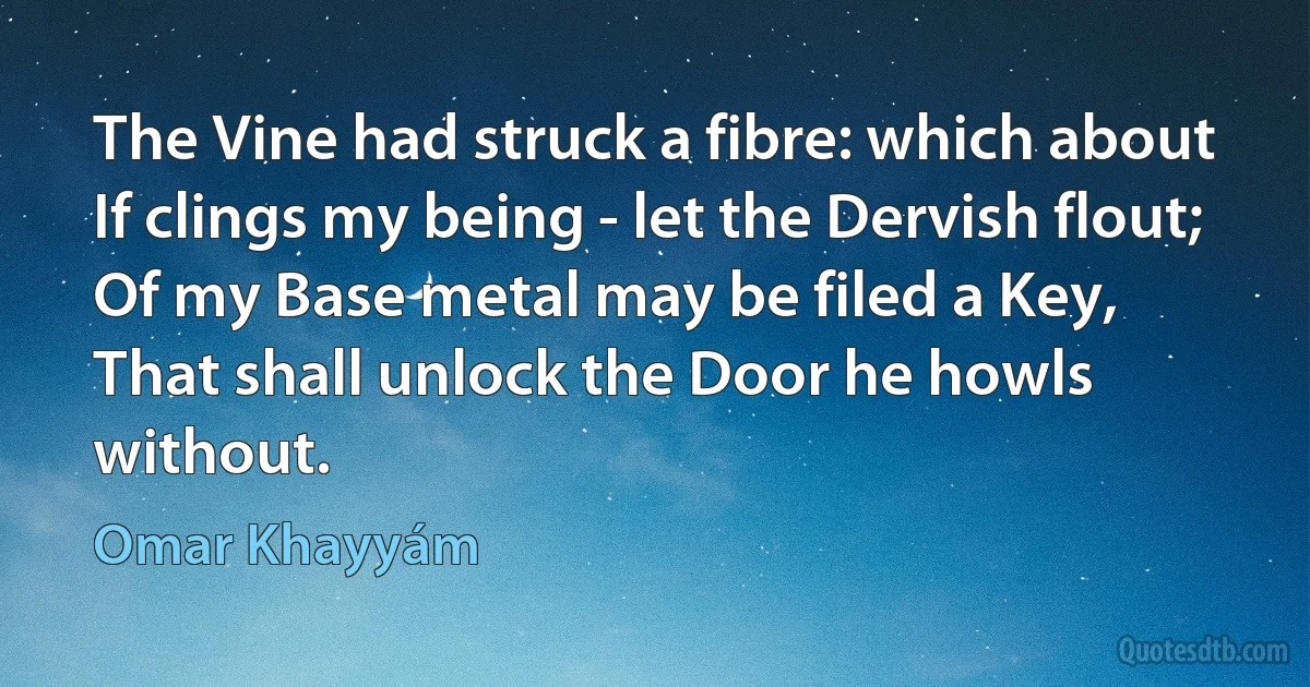 The Vine had struck a fibre: which about
If clings my being - let the Dervish flout;
Of my Base metal may be filed a Key,
That shall unlock the Door he howls without. (Omar Khayyám)