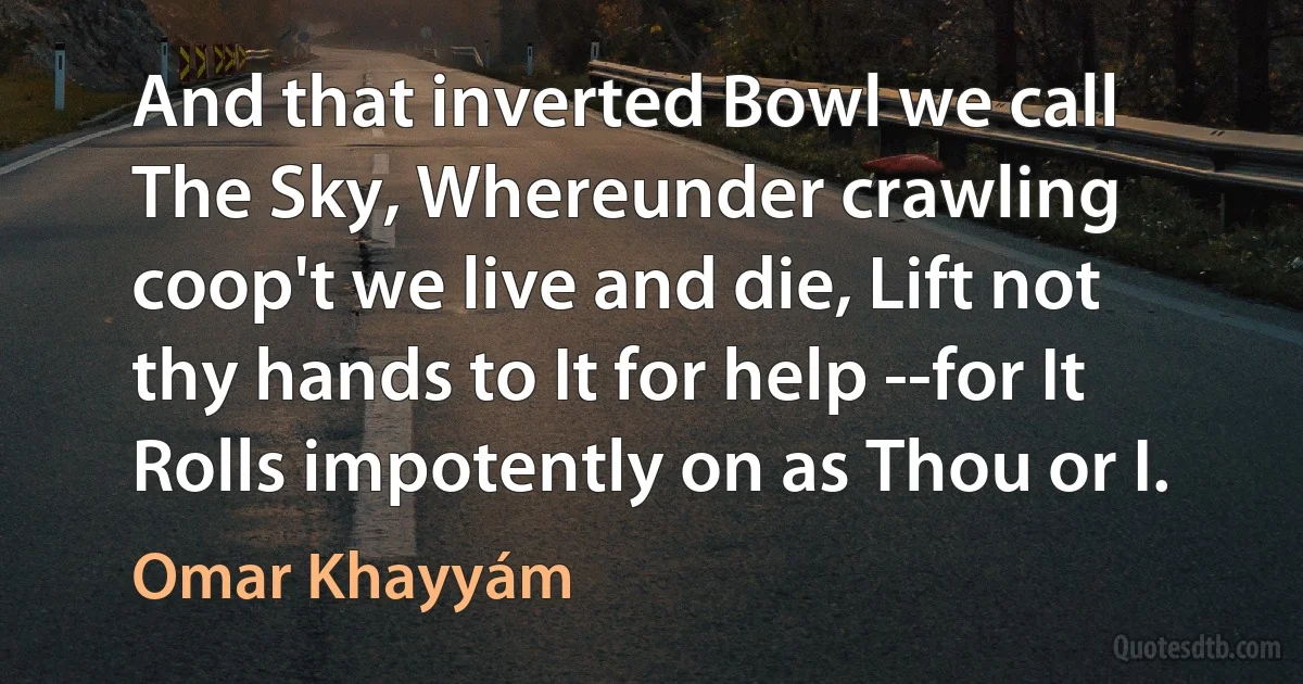 And that inverted Bowl we call The Sky, Whereunder crawling coop't we live and die, Lift not thy hands to It for help --for It Rolls impotently on as Thou or I. (Omar Khayyám)