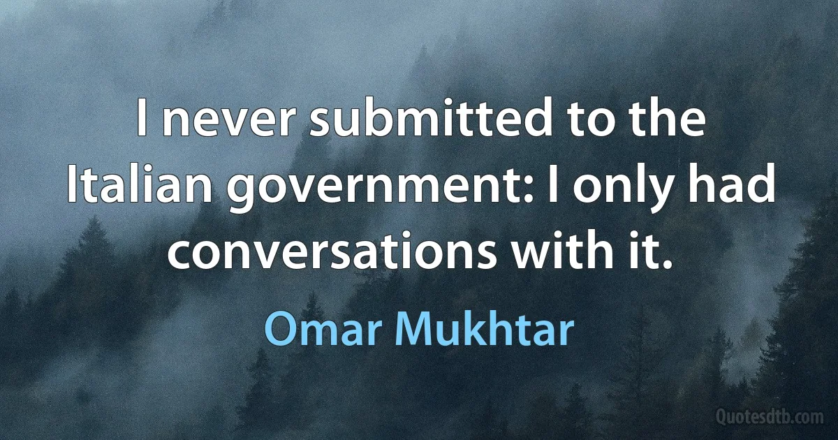 I never submitted to the Italian government: I only had conversations with it. (Omar Mukhtar)