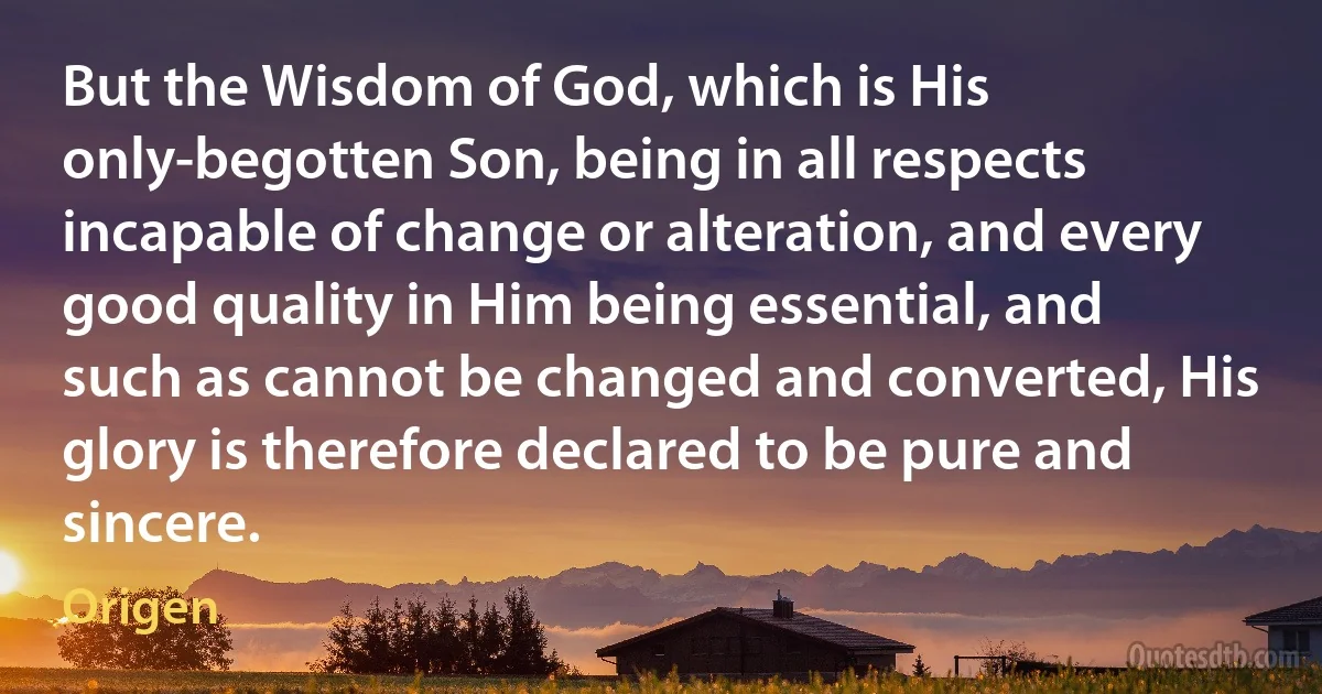 But the Wisdom of God, which is His only-begotten Son, being in all respects incapable of change or alteration, and every good quality in Him being essential, and such as cannot be changed and converted, His glory is therefore declared to be pure and sincere. (Origen)