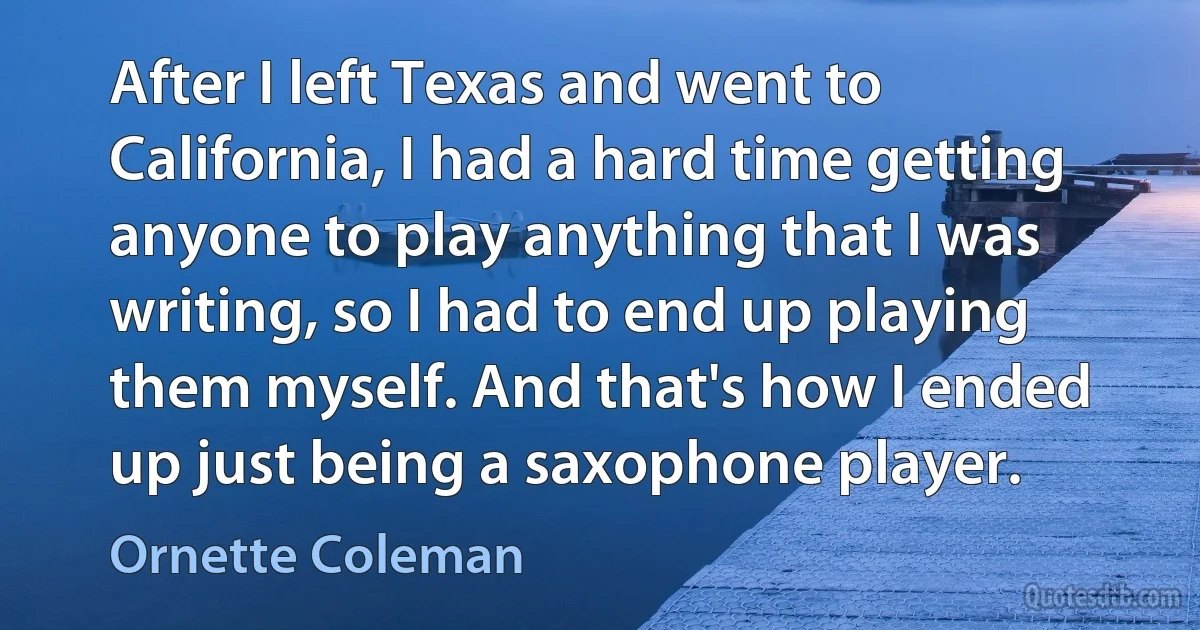 After I left Texas and went to California, I had a hard time getting anyone to play anything that I was writing, so I had to end up playing them myself. And that's how I ended up just being a saxophone player. (Ornette Coleman)