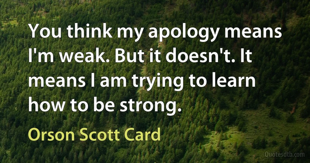 You think my apology means I'm weak. But it doesn't. It means I am trying to learn how to be strong. (Orson Scott Card)