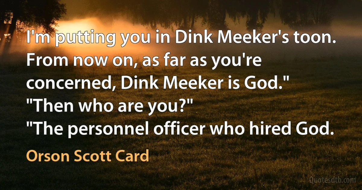 I'm putting you in Dink Meeker's toon. From now on, as far as you're concerned, Dink Meeker is God."
"Then who are you?"
"The personnel officer who hired God. (Orson Scott Card)