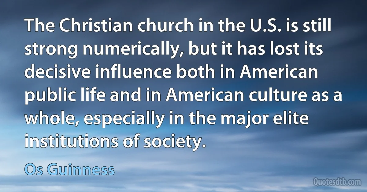 The Christian church in the U.S. is still strong numerically, but it has lost its decisive influence both in American public life and in American culture as a whole, especially in the major elite institutions of society. (Os Guinness)