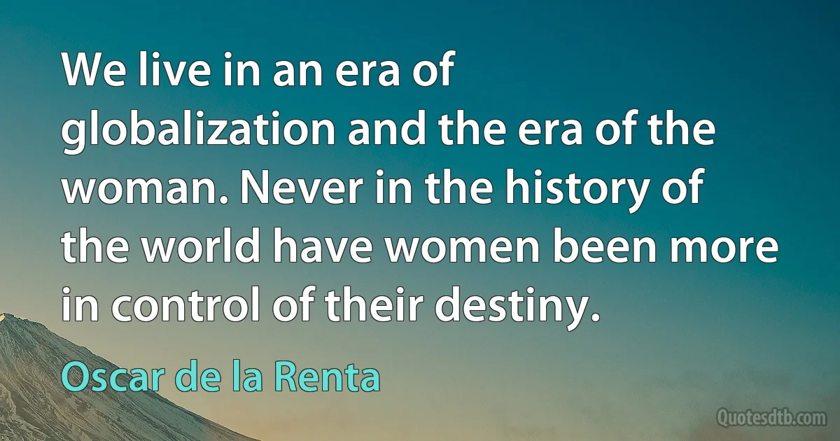 We live in an era of globalization and the era of the woman. Never in the history of the world have women been more in control of their destiny. (Oscar de la Renta)