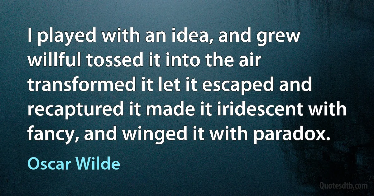 I played with an idea, and grew willful tossed it into the air transformed it let it escaped and recaptured it made it iridescent with fancy, and winged it with paradox. (Oscar Wilde)