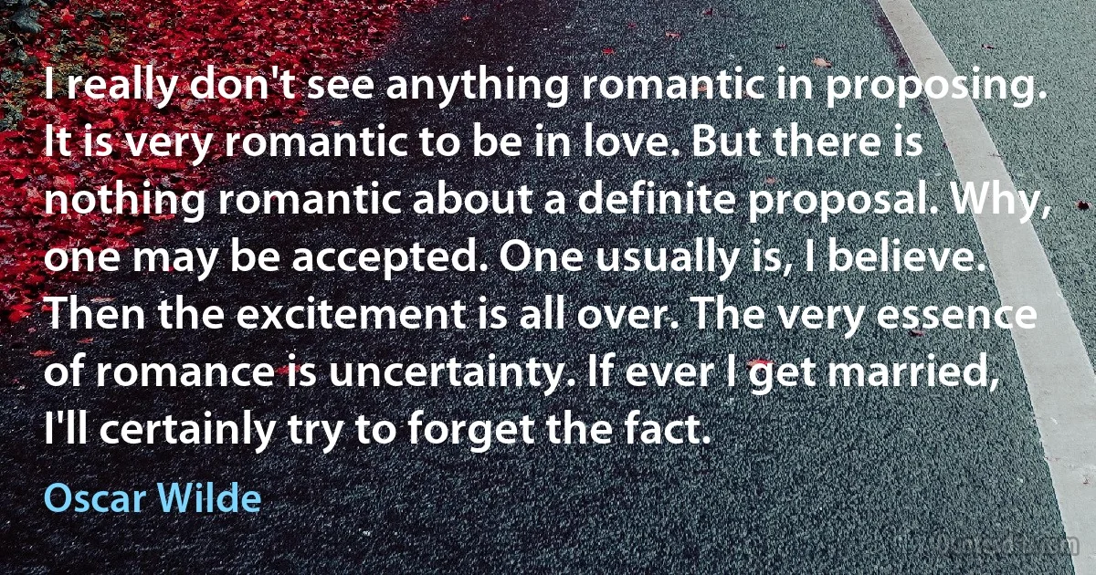 I really don't see anything romantic in proposing. It is very romantic to be in love. But there is nothing romantic about a definite proposal. Why, one may be accepted. One usually is, I believe. Then the excitement is all over. The very essence of romance is uncertainty. If ever I get married, I'll certainly try to forget the fact. (Oscar Wilde)