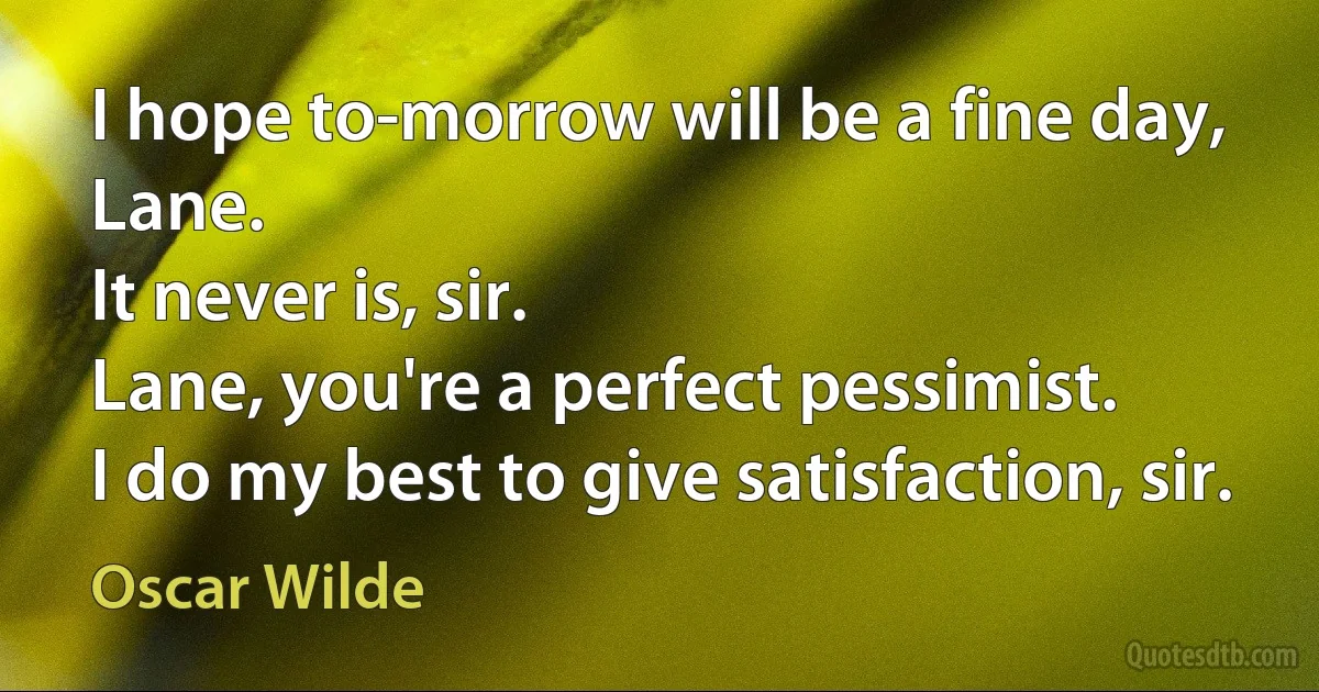 I hope to-morrow will be a fine day, Lane.
It never is, sir.
Lane, you're a perfect pessimist.
I do my best to give satisfaction, sir. (Oscar Wilde)