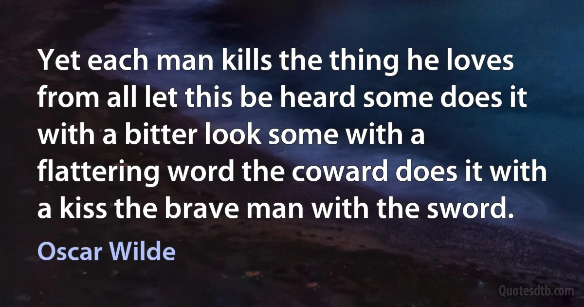 Yet each man kills the thing he loves from all let this be heard some does it with a bitter look some with a flattering word the coward does it with a kiss the brave man with the sword. (Oscar Wilde)