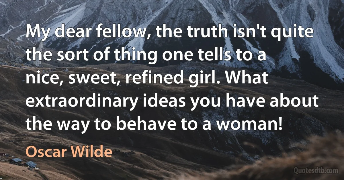 My dear fellow, the truth isn't quite the sort of thing one tells to a nice, sweet, refined girl. What extraordinary ideas you have about the way to behave to a woman! (Oscar Wilde)