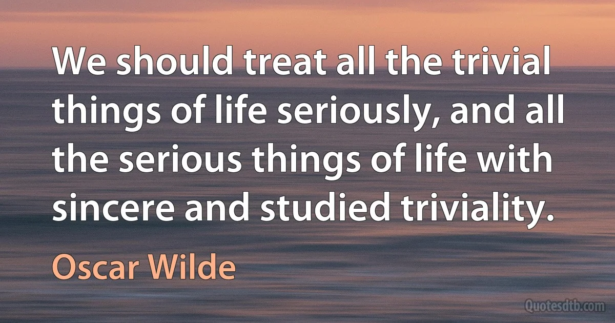 We should treat all the trivial things of life seriously, and all the serious things of life with sincere and studied triviality. (Oscar Wilde)