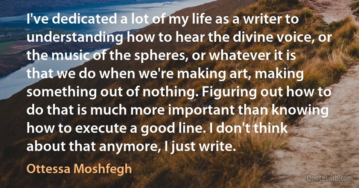 I've dedicated a lot of my life as a writer to understanding how to hear the divine voice, or the music of the spheres, or whatever it is that we do when we're making art, making something out of nothing. Figuring out how to do that is much more important than knowing how to execute a good line. I don't think about that anymore, I just write. (Ottessa Moshfegh)