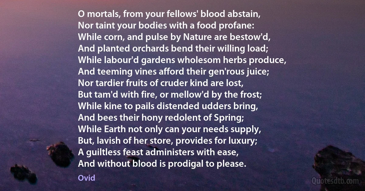 O mortals, from your fellows' blood abstain,
Nor taint your bodies with a food profane:
While corn, and pulse by Nature are bestow'd,
And planted orchards bend their willing load;
While labour'd gardens wholesom herbs produce,
And teeming vines afford their gen'rous juice;
Nor tardier fruits of cruder kind are lost,
But tam'd with fire, or mellow'd by the frost;
While kine to pails distended udders bring,
And bees their hony redolent of Spring;
While Earth not only can your needs supply,
But, lavish of her store, provides for luxury;
A guiltless feast administers with ease,
And without blood is prodigal to please. (Ovid)