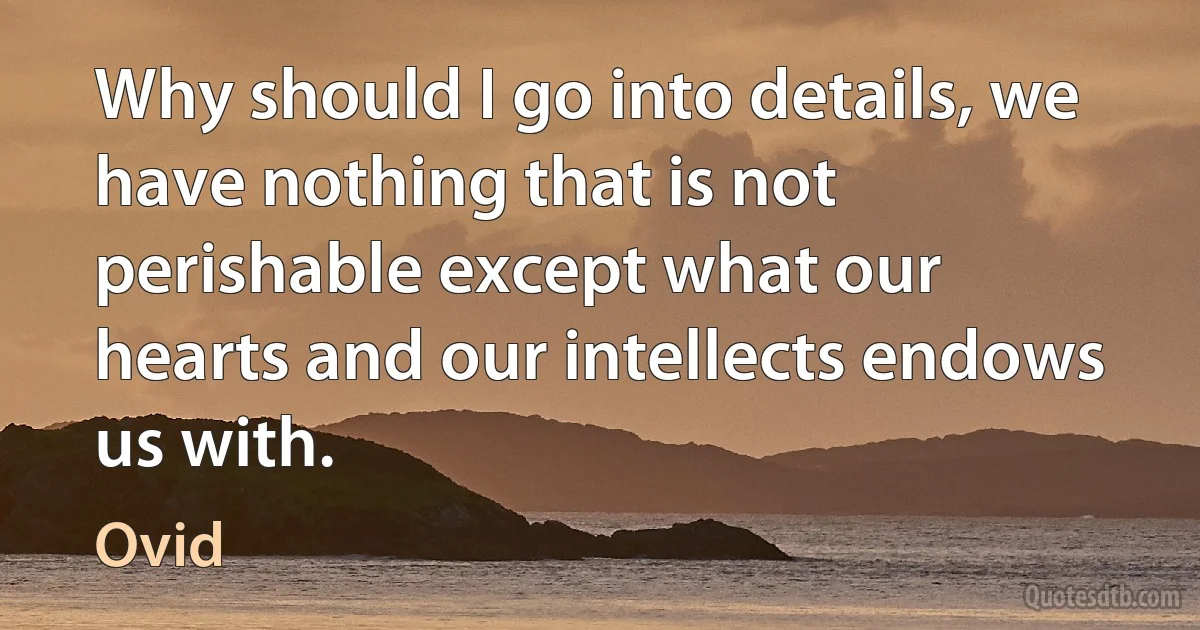 Why should I go into details, we have nothing that is not perishable except what our hearts and our intellects endows us with. (Ovid)