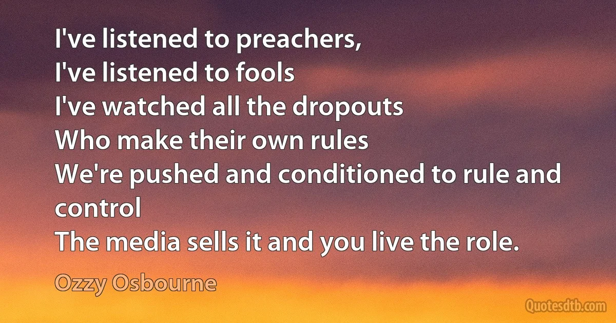 I've listened to preachers,
I've listened to fools
I've watched all the dropouts
Who make their own rules
We're pushed and conditioned to rule and control
The media sells it and you live the role. (Ozzy Osbourne)