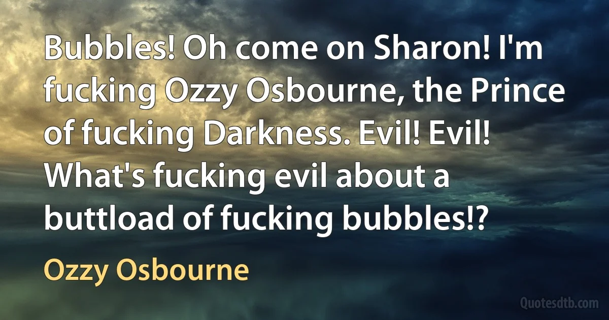 Bubbles! Oh come on Sharon! I'm fucking Ozzy Osbourne, the Prince of fucking Darkness. Evil! Evil! What's fucking evil about a buttload of fucking bubbles!? (Ozzy Osbourne)