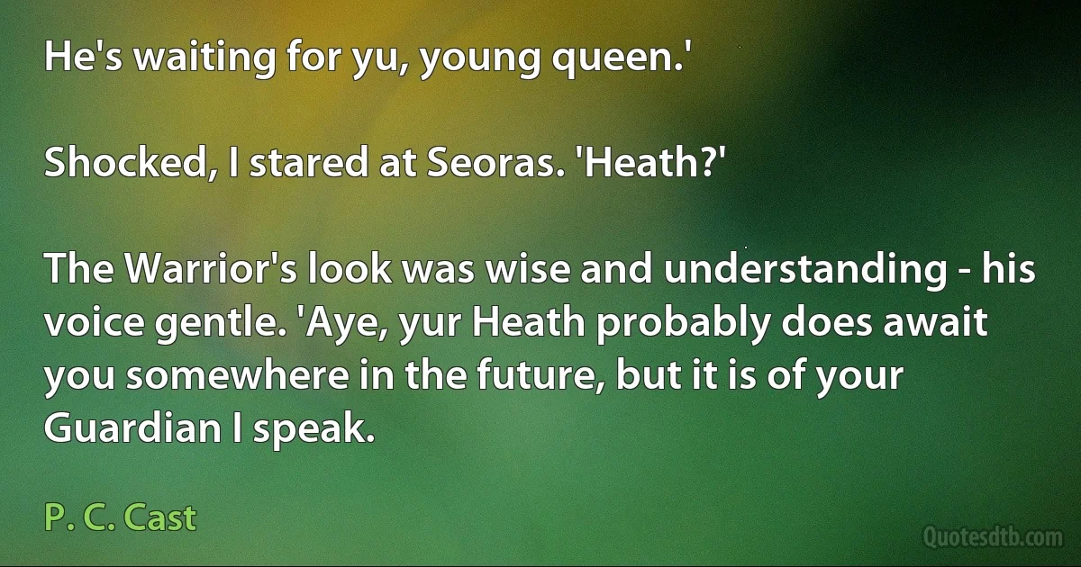 He's waiting for yu, young queen.'

Shocked, I stared at Seoras. 'Heath?'

The Warrior's look was wise and understanding - his voice gentle. 'Aye, yur Heath probably does await you somewhere in the future, but it is of your Guardian I speak. (P. C. Cast)