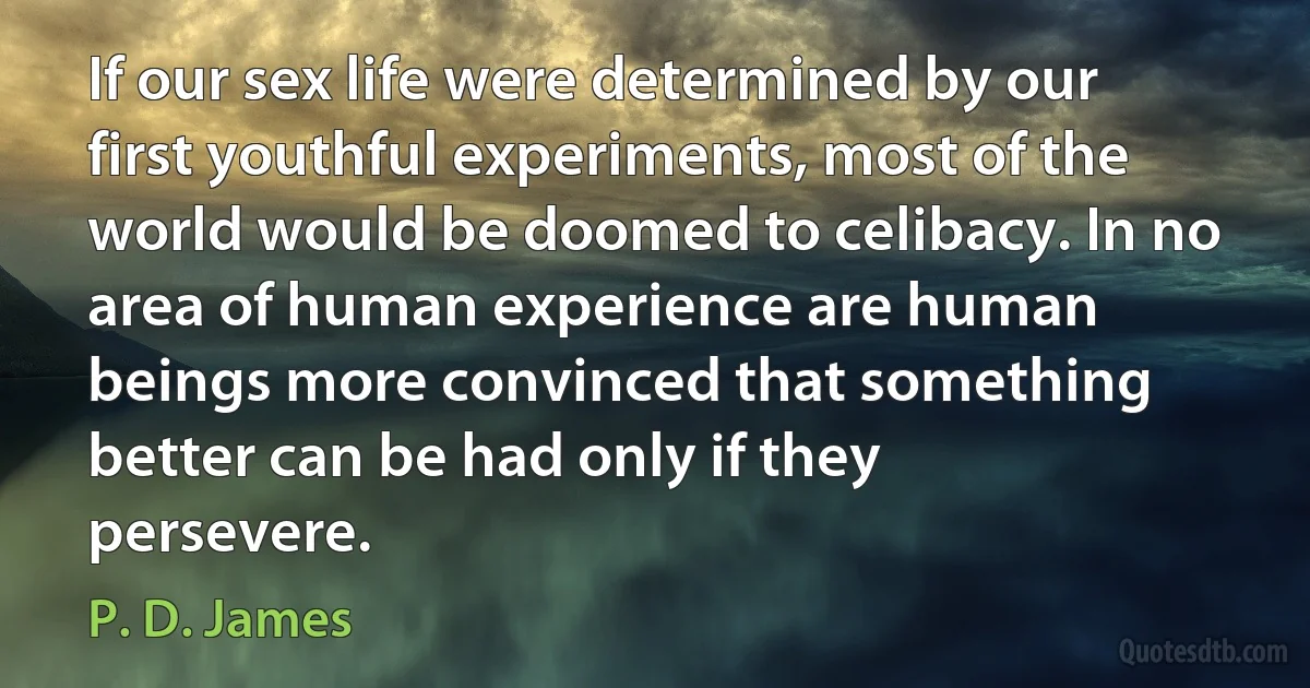 If our sex life were determined by our first youthful experiments, most of the world would be doomed to celibacy. In no area of human experience are human beings more convinced that something better can be had only if they persevere. (P. D. James)