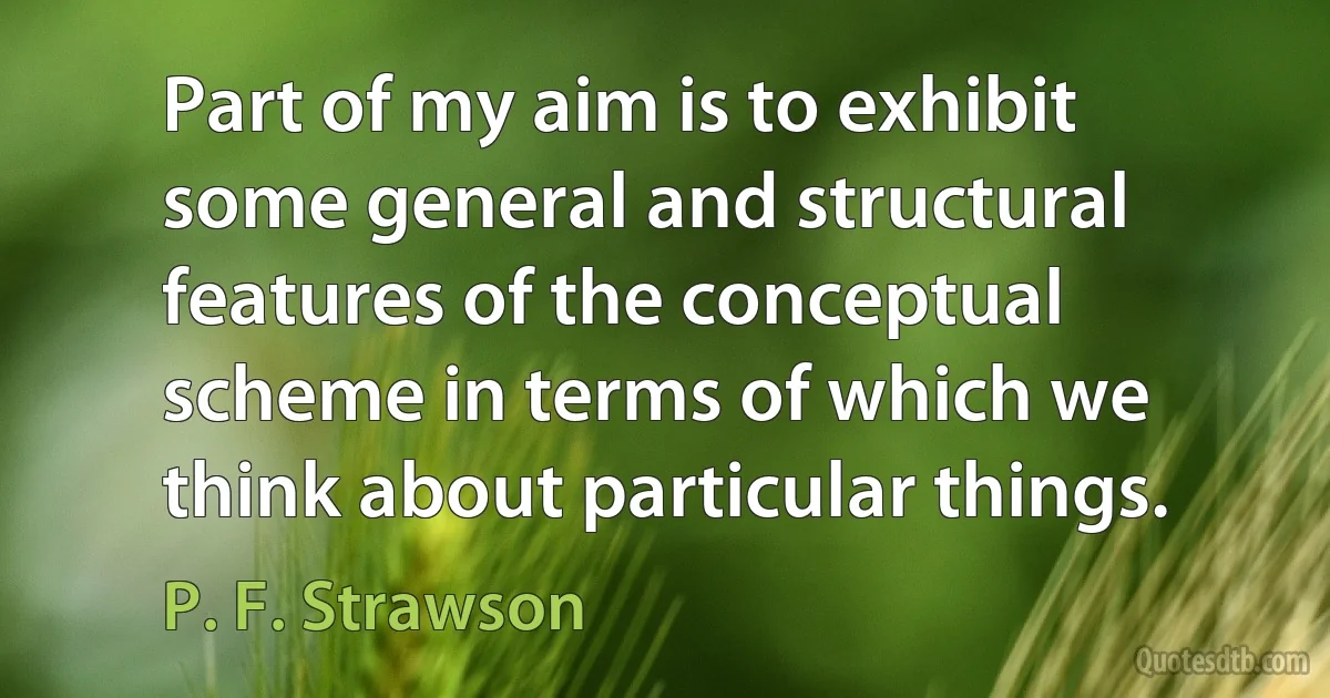 Part of my aim is to exhibit some general and structural features of the conceptual scheme in terms of which we think about particular things. (P. F. Strawson)