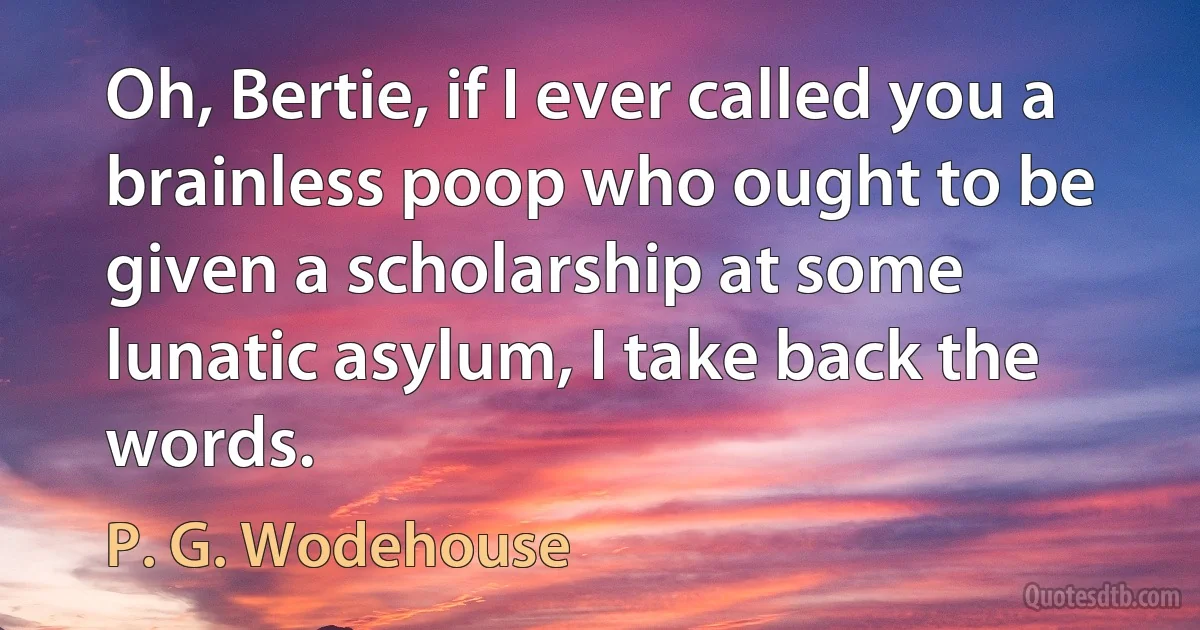 Oh, Bertie, if I ever called you a brainless poop who ought to be given a scholarship at some lunatic asylum, I take back the words. (P. G. Wodehouse)