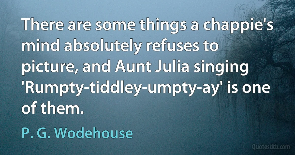 There are some things a chappie's mind absolutely refuses to picture, and Aunt Julia singing 'Rumpty-tiddley-umpty-ay' is one of them. (P. G. Wodehouse)