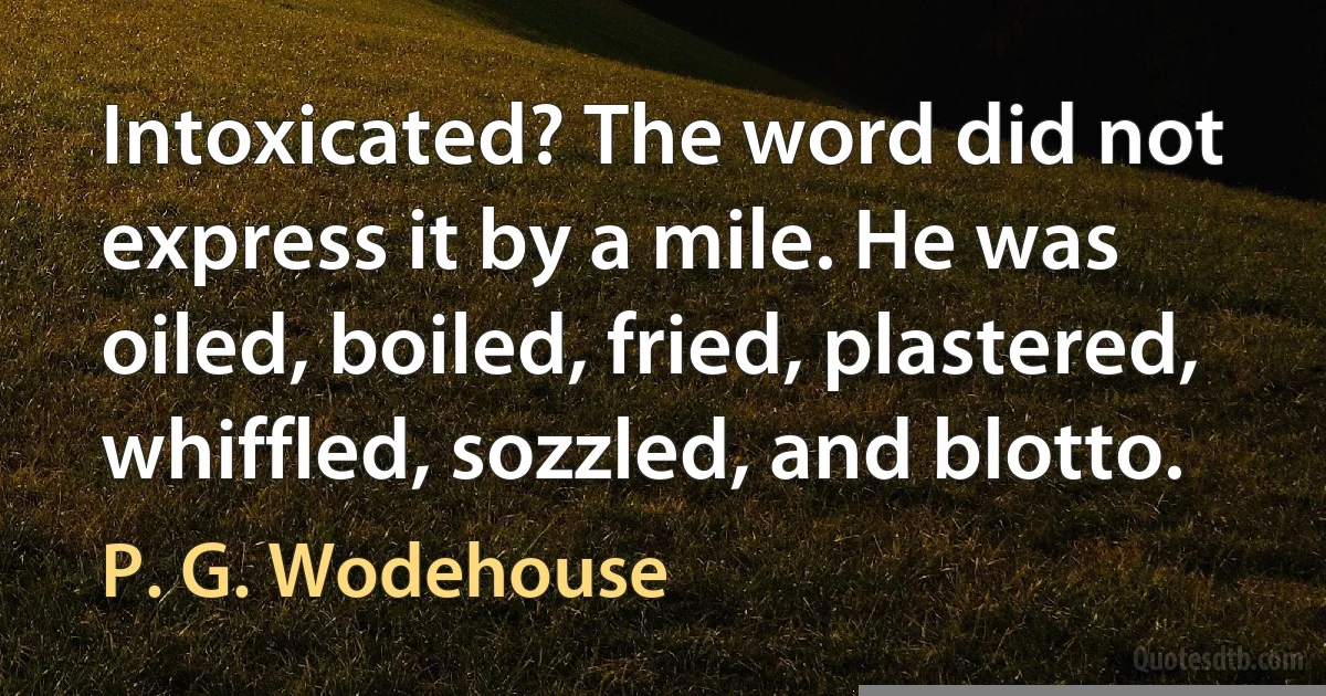 Intoxicated? The word did not express it by a mile. He was oiled, boiled, fried, plastered, whiffled, sozzled, and blotto. (P. G. Wodehouse)