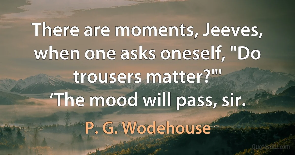 There are moments, Jeeves, when one asks oneself, "Do trousers matter?"'
‘The mood will pass, sir. (P. G. Wodehouse)