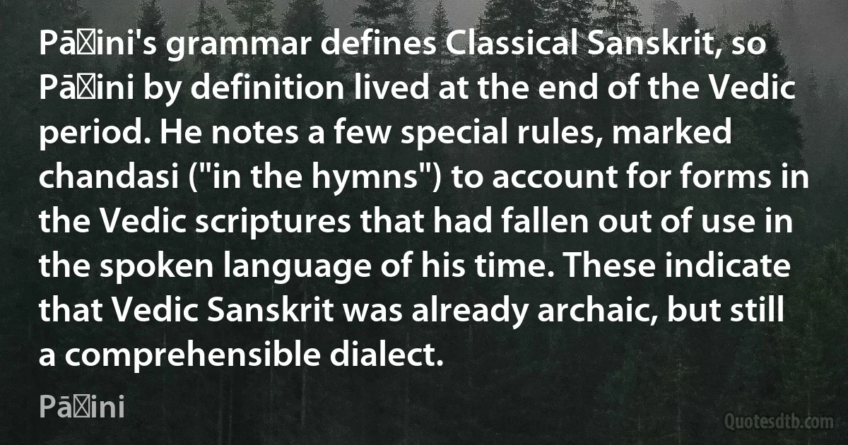 Pāṇini's grammar defines Classical Sanskrit, so Pāṇini by definition lived at the end of the Vedic period. He notes a few special rules, marked chandasi ("in the hymns") to account for forms in the Vedic scriptures that had fallen out of use in the spoken language of his time. These indicate that Vedic Sanskrit was already archaic, but still a comprehensible dialect. (Pāṇini)