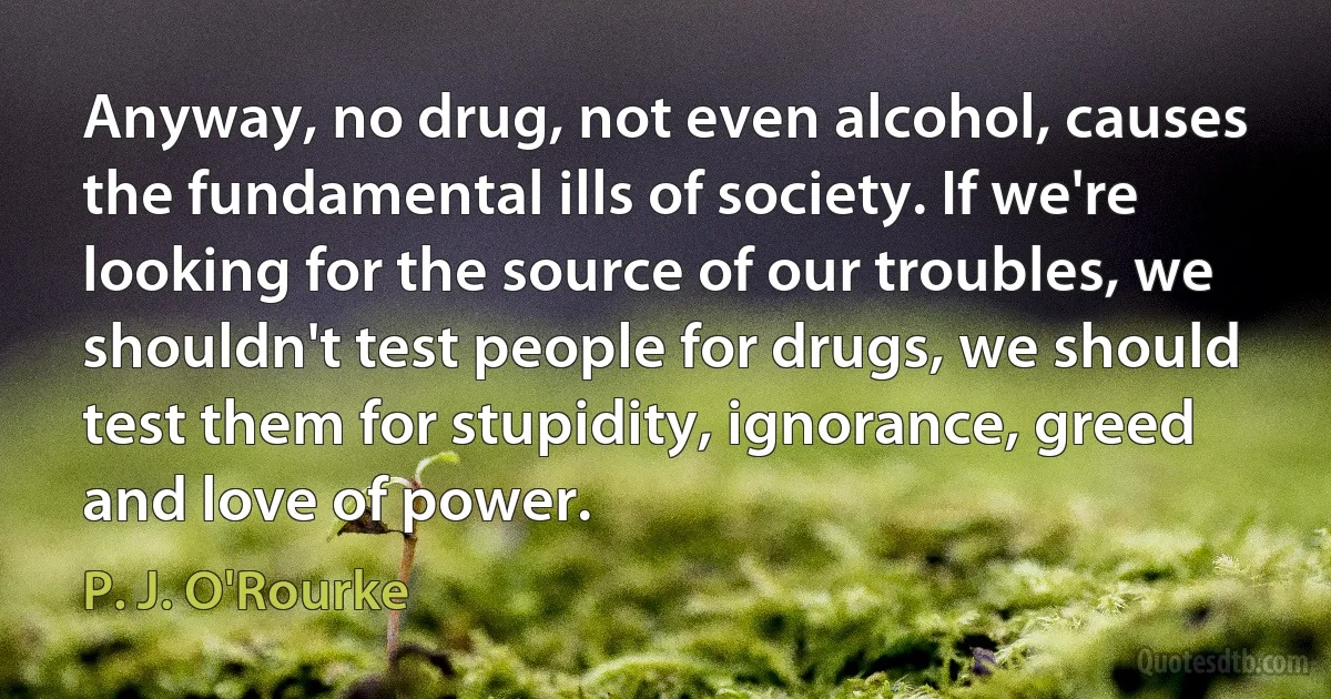 Anyway, no drug, not even alcohol, causes the fundamental ills of society. If we're looking for the source of our troubles, we shouldn't test people for drugs, we should test them for stupidity, ignorance, greed and love of power. (P. J. O'Rourke)