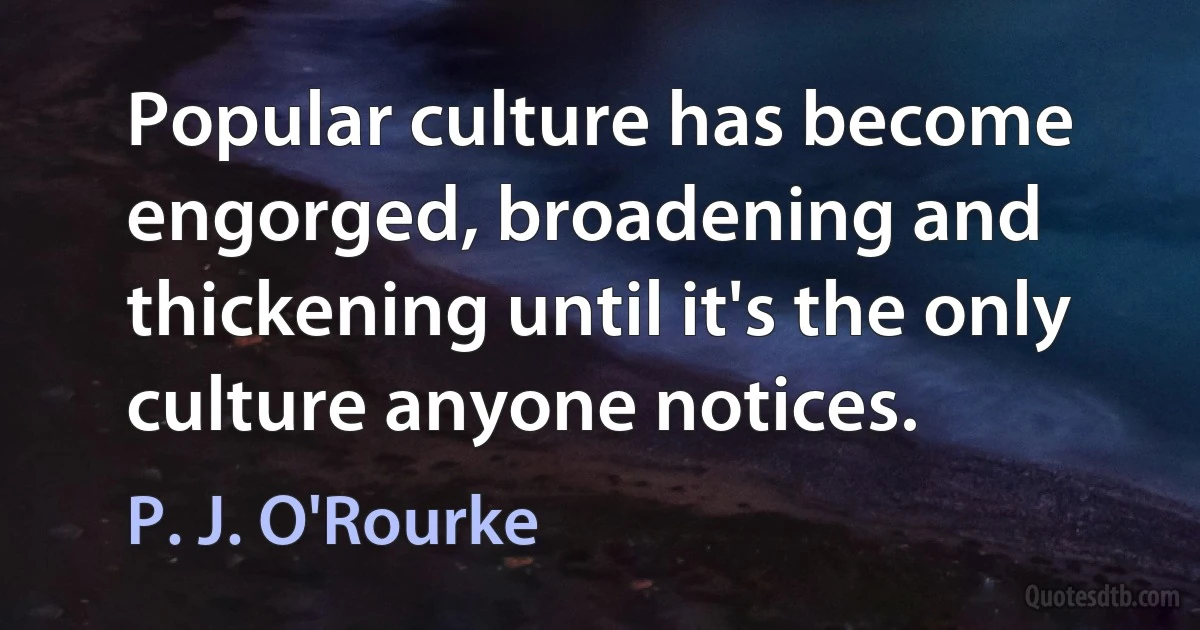 Popular culture has become engorged, broadening and thickening until it's the only culture anyone notices. (P. J. O'Rourke)