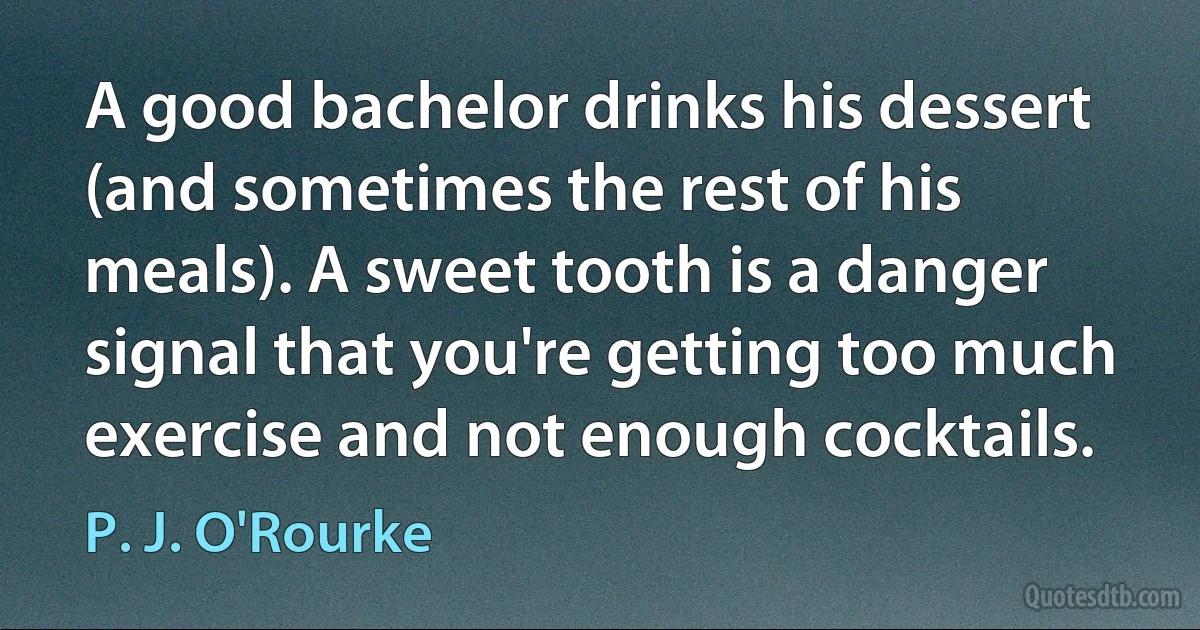 A good bachelor drinks his dessert (and sometimes the rest of his meals). A sweet tooth is a danger signal that you're getting too much exercise and not enough cocktails. (P. J. O'Rourke)