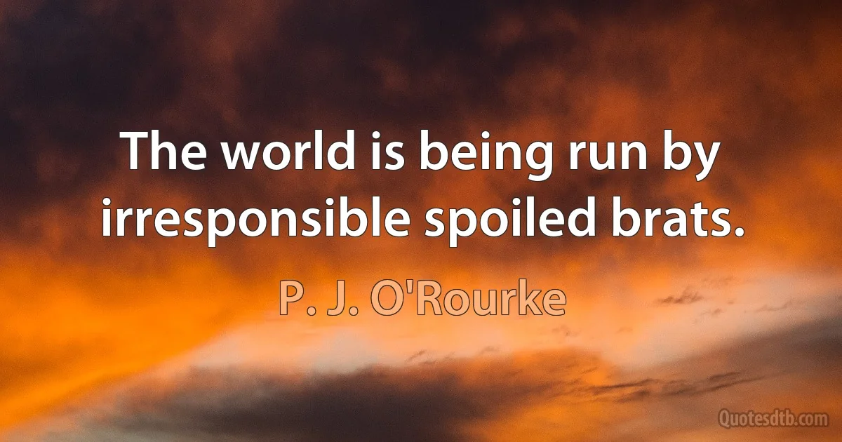 The world is being run by irresponsible spoiled brats. (P. J. O'Rourke)