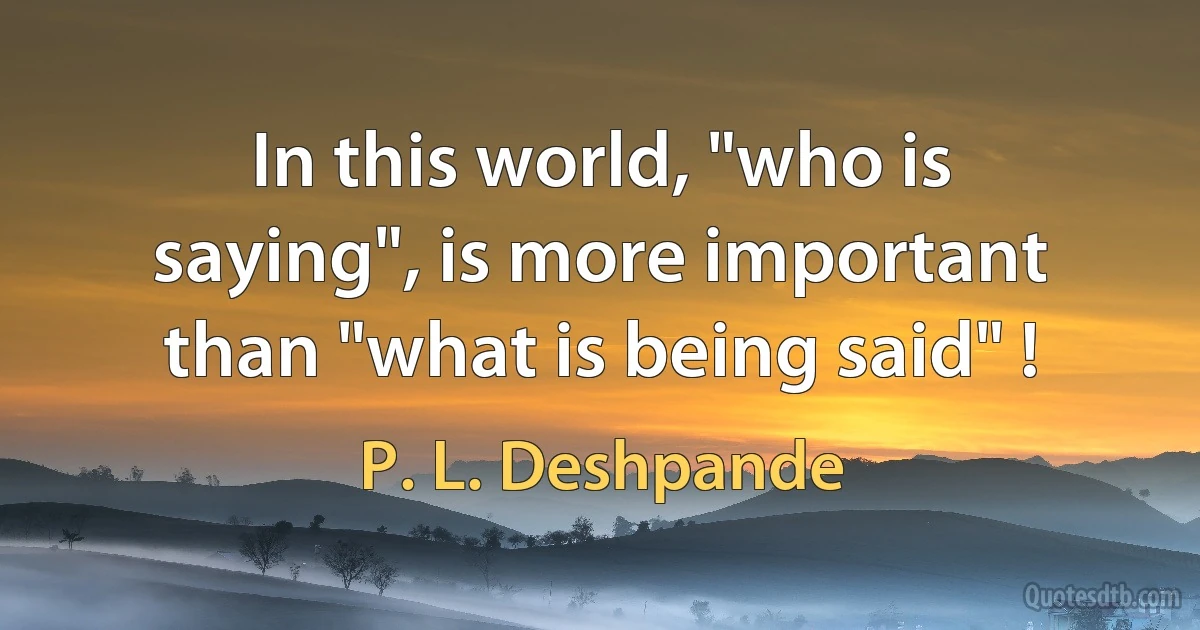 In this world, "who is saying", is more important than "what is being said" ! (P. L. Deshpande)