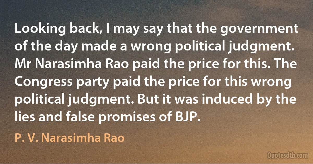 Looking back, I may say that the government of the day made a wrong political judgment. Mr Narasimha Rao paid the price for this. The Congress party paid the price for this wrong political judgment. But it was induced by the lies and false promises of BJP. (P. V. Narasimha Rao)